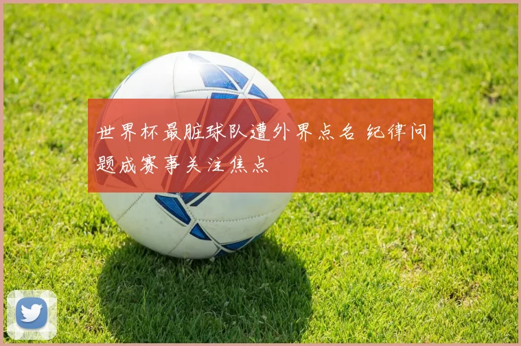 世界杯最脏球队遭外界点名 纪律问题成赛事关注焦点