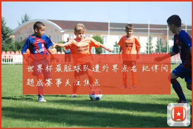 世界杯最脏球队遭外界点名 纪律问题成赛事关注焦点
