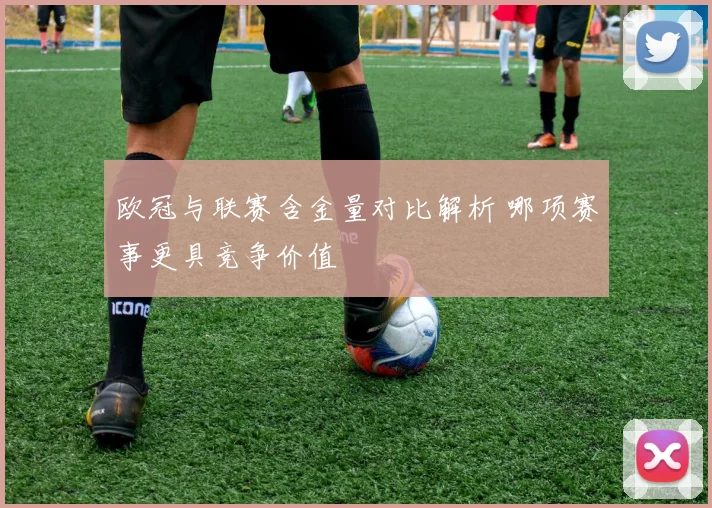 欧冠与联赛含金量对比解析 哪项赛事更具竞争价值