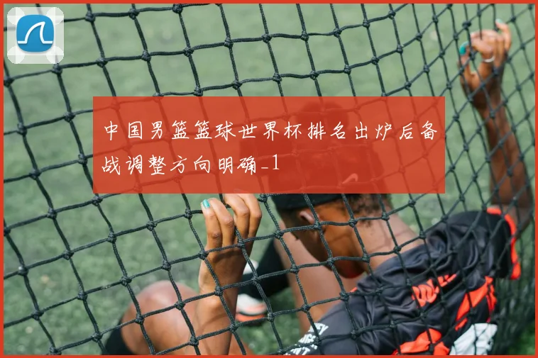 中国男篮篮球世界杯排名出炉后备战调整方向明确_1