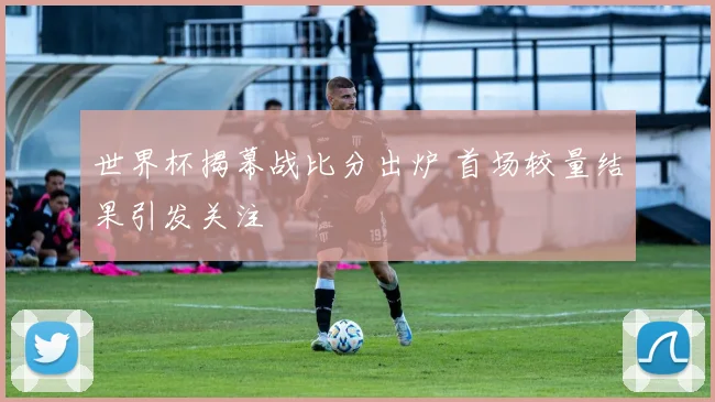 世界杯揭幕战比分出炉 首场较量结果引发关注