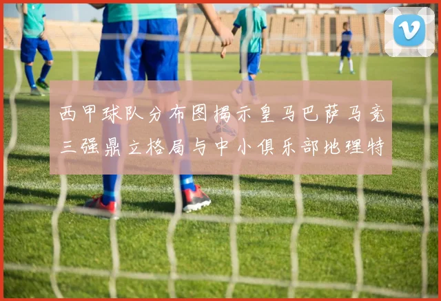 西甲球队分布图揭示皇马巴萨马竞三强鼎立格局与中小俱乐部地理特征