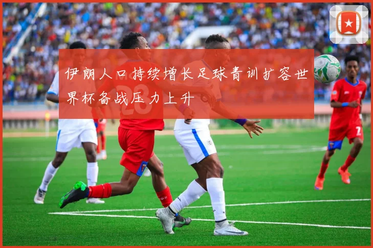 伊朗人口持续增长足球青训扩容世界杯备战压力上升