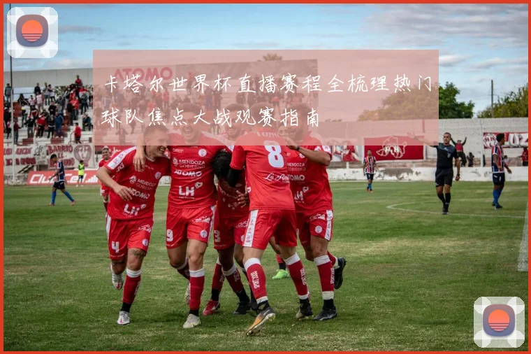 卡塔尔世界杯直播赛程全梳理热门球队焦点大战观赛指南