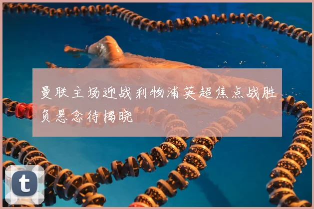 曼联主场迎战利物浦英超焦点战胜负悬念待揭晓