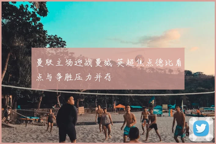 曼联主场迎战曼城 英超焦点德比看点与争胜压力并存