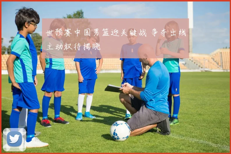 世预赛中国男篮迎关键战 争夺出线主动权待揭晓