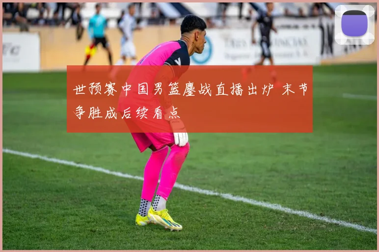 世预赛中国男篮鏖战直播出炉 末节争胜成后续看点