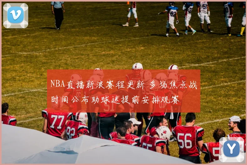 NBA直播新浪赛程更新 多场焦点战时间公布助球迷提前安排观赛