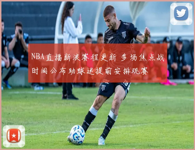 NBA直播新浪赛程更新 多场焦点战时间公布助球迷提前安排观赛