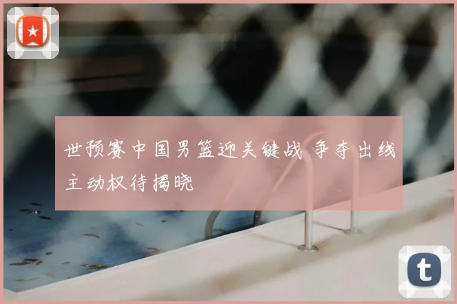 世预赛中国男篮迎关键战 争夺出线主动权待揭晓