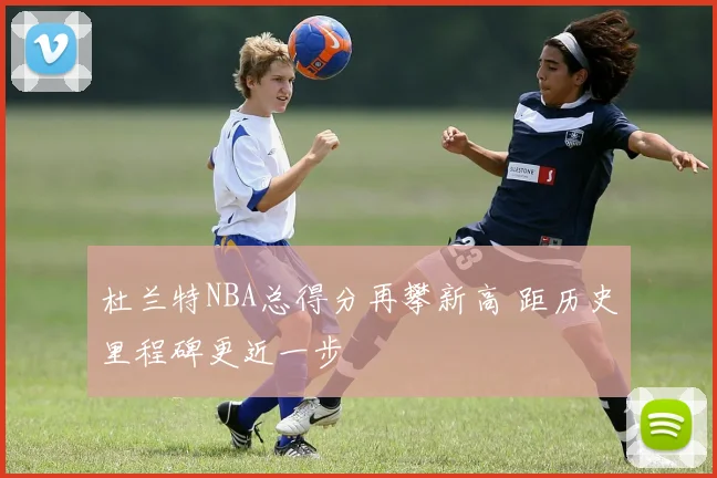 杜兰特NBA总得分再攀新高 距历史里程碑更近一步