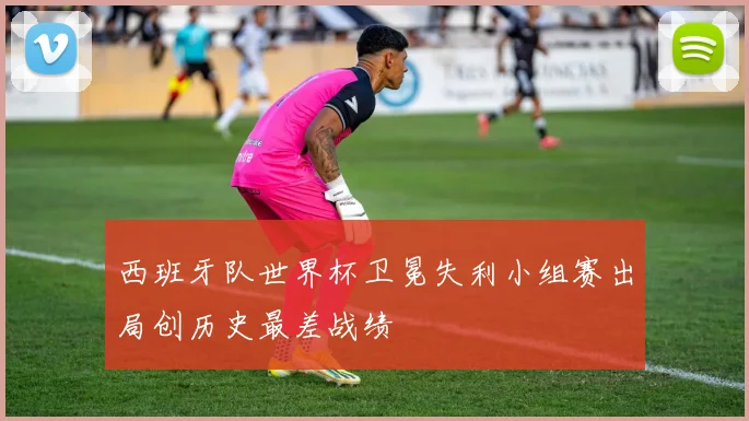 西班牙队世界杯卫冕失利小组赛出局创历史最差战绩
