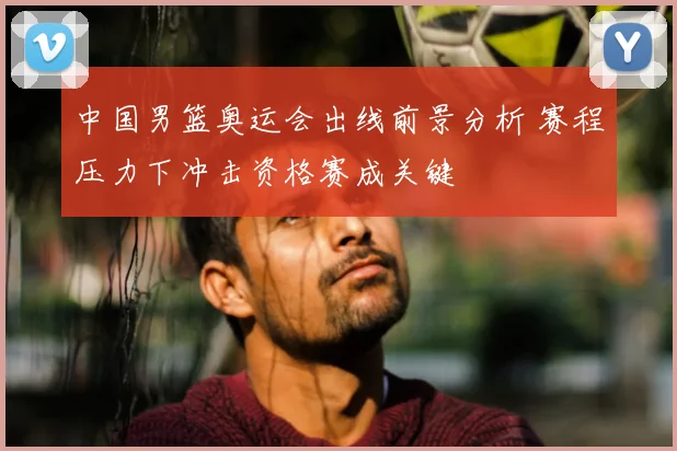 中国男篮奥运会出线前景分析 赛程压力下冲击资格赛成关键