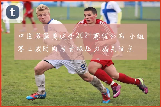 中国男篮奥运会2021赛程公布 小组赛三战时间与晋级压力成关注点