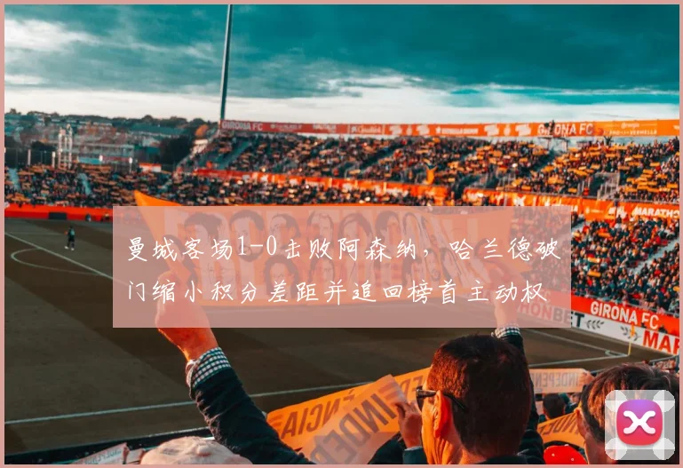 曼城客场1-0击败阿森纳，哈兰德破门缩小积分差距并追回榜首主动权