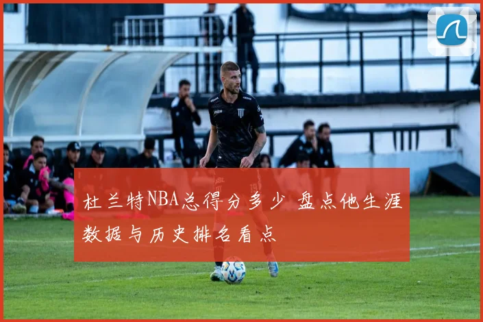 杜兰特NBA总得分多少 盘点他生涯数据与历史排名看点