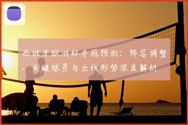 西班牙欧洲杯夺冠预测：阵容调整、关键球员与出线形势深度解析