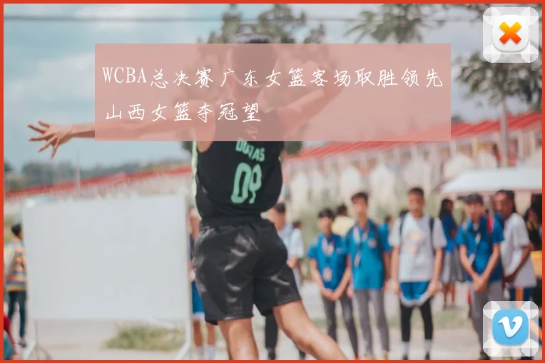 WCBA总决赛广东女篮客场取胜领先山西女篮夺冠望