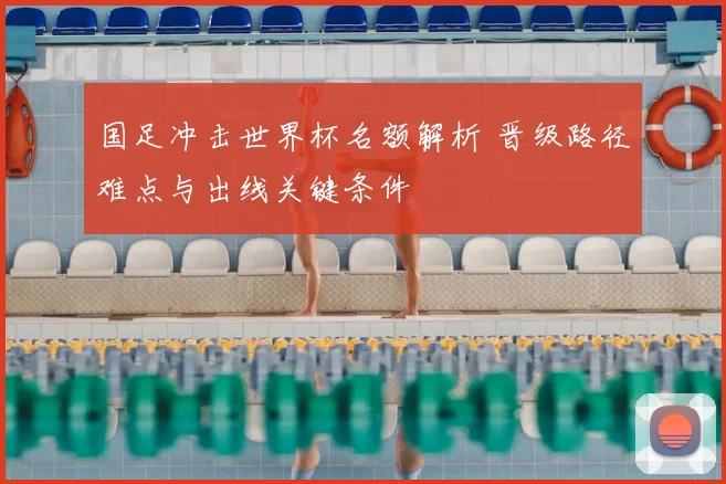 国足冲击世界杯名额解析 晋级路径难点与出线关键条件