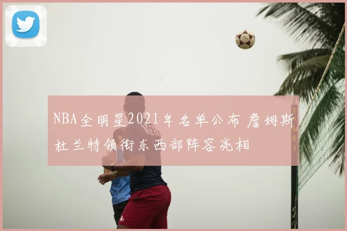 NBA全明星2021年名单公布 詹姆斯杜兰特领衔东西部阵容亮相