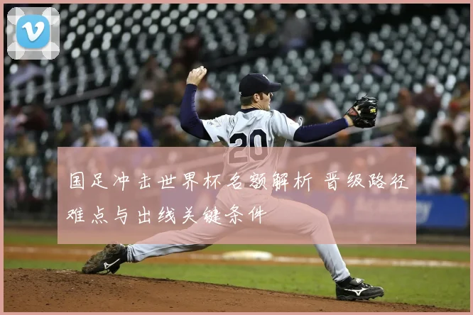 国足冲击世界杯名额解析 晋级路径难点与出线关键条件