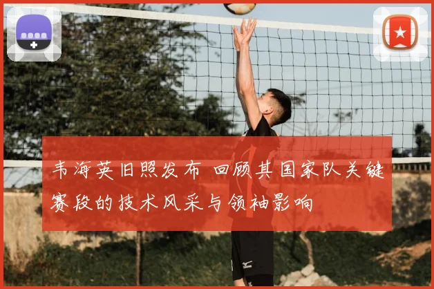 韦海英旧照发布 回顾其国家队关键赛段的技术风采与领袖影响