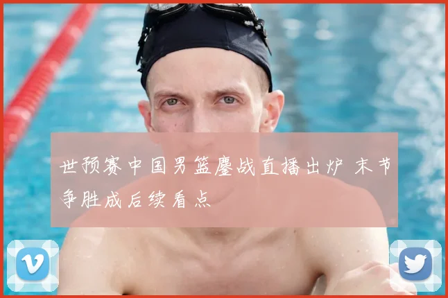 世预赛中国男篮鏖战直播出炉 末节争胜成后续看点